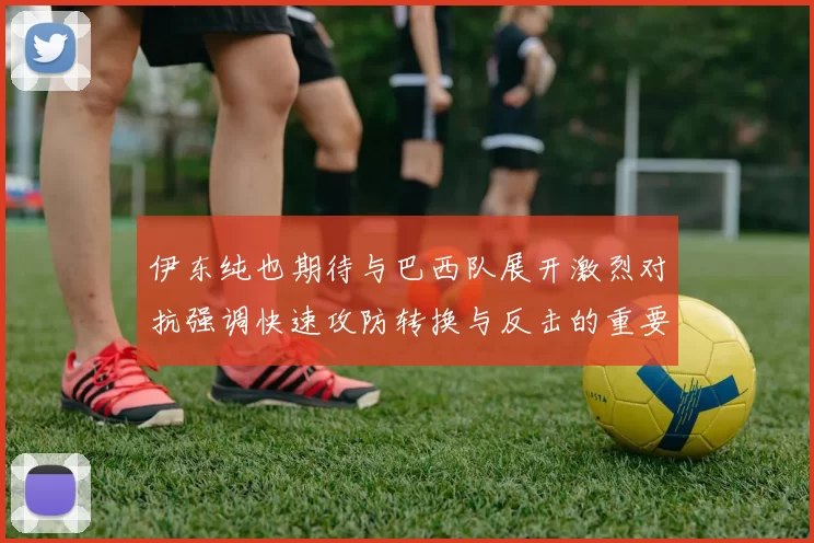伊东纯也期待与巴西队展开激烈对抗强调快速攻防转换与反击的重要性